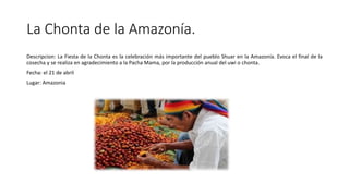 La Chonta de la Amazonía.
Descripcion: La Fiesta de la Chonta es la celebración más importante del pueblo Shuar en la Amazonía. Evoca el final de la
cosecha y se realiza en agradecimiento a la Pacha Mama, por la producción anual del uwi o chonta.
Fecha: el 21 de abril
Lugar: Amazonia
 