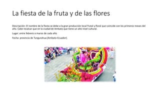 La fiesta de la fruta y de las flores
Descripción: El nombre de la fiesta se debe a la gran producción local frutal y floral que coincide con los primeros meses del
año. Cabe recalcar que en la ciudad de Ambato que tiene un alto nivel cultural.
Lugar: entre febrero o marzo de cada año
Fecha: provincia de Tungurahua (Ambato-Ecuador).
 