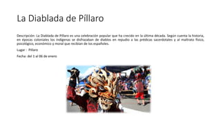 La Diablada de Píllaro
Descripción: La Diablada de Píllaro es una celebración popular que ha crecido en la última década. Según cuenta la historia,
en épocas coloniales los indígenas se disfrazaban de diablos en repudio a las prédicas sacerdotales y al maltrato físico,
psicológico, económico y moral que recibían de los españoles.
Lugar : Pillaro
Fecha: del 1 al 06 de enero
 