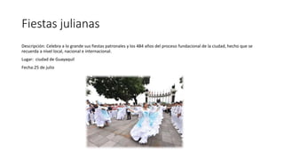 Fiestas julianas
Descripción: Celebra a lo grande sus fiestas patronales y los 484 años del proceso fundacional de la ciudad, hecho que se
recuerda a nivel local, nacional e internacional.
Lugar: ciudad de Guayaquil
Fecha:25 de julio
 