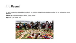 Inti Raymi
Inti Raymi, antiguamente llamada Wawa Inti Raymi, es una ceremonia incaica y andina celebrada en honor de Inti, que se realiza cada solsticio
de invierno
Celebrada por: Comunidades indígenas de Perú, Ecuador, Bolivia
Fecha: lunes, 22 de junio de 2020
 