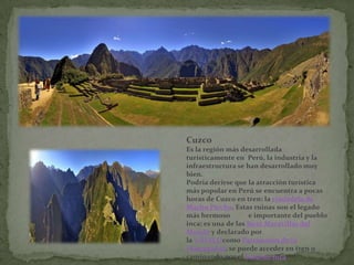 Cuzco
Es la región más desarrollada
turísticamente en Perú, la industria y la
infraestructura se han desarrollado muy
bien.
Podría decirse que la atracción turística
más popular en Perú se encuentra a pocas
horas de Cuzco en tren: la ciudadela de
Machu Picchu. Estas ruinas son el legado
más hermoso          e importante del pueblo
inca; es una de las Siete Maravillas del
Mundo y declarado por
la UNESCOcomo Patrimonio de la
Humanidad, se puede acceder en tren o
caminando por el Camino Inca.
 