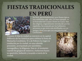 En Perú, aproximadamente 3000 fiestas típicas
                               son celebradas cada año. Un buen ejemplo es
                               la Festividad del Corpus Christi en Cuzco. Este
                               día religioso, originalmente introducido por los
                               españoles, fue aceptado por los habitantes
                               peruanos ya que tenía más similitudes con un
                               antiguo ritual inca que con una práctica del
                               Catolicismo.
Durante 18 dìas la ciudad se convierte en la capital
folklorica de las Américas para celebrar la fiesta de
Mamacha Candelaria. El 2 de Febrero la virgen es
conducida por la ciudad, en una colorida
procesión, acompañada por sacerdotes,
monaguillos y la feligresia. Este es el momento
cuando los grupos de músicos y bailarines hacen
su aparición, bailando y tocando a través de la
ciudad.
 