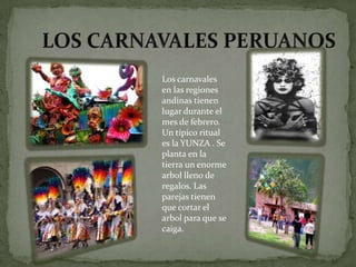 Los carnavales
en las regiones
andinas tienen
lugar durante el
mes de febrero.
Un típico ritual
es la YUNZA . Se
planta en la
tierra un enorme
arbol lleno de
regalos. Las
parejas tienen
que cortar el
arbol para que se
caiga.
 