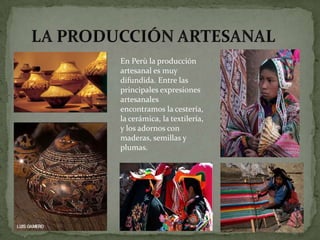 En Perù la producción
artesanal es muy
difundida. Entre las
principales expresiones
artesanales
encontramos la cestería,
la cerámica, la textilería,
y los adornos con
maderas, semillas y
plumas.
 