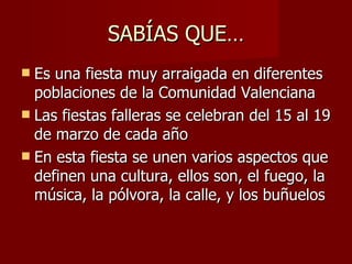SABÍAS QUE… Es una fiesta muy arraigada en diferentes poblaciones de la Comunidad Valenciana Las fiestas falleras se celebran del 15 al 19 de marzo de cada año En esta fiesta se unen varios aspectos que definen una cultura, ellos son, el fuego, la música, la pólvora, la calle, y los buñuelos