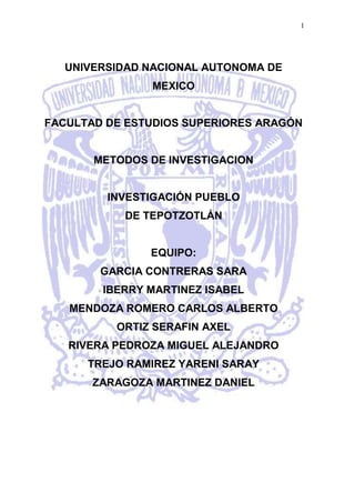 -1143000UNIVERSIDAD NACIONAL AUTONOMA DE       MEXICO FACULTAD DE ESTUDIOS SUPERIORES ARAGÓN METODOS DE INVESTIGACION INVESTIGACIÓN PUEBLO  DE TEPOTZOTLÁN EQUIPO: GARCIA CONTRERAS SARA IBERRY MARTINEZ ISABEL  MENDOZA ROMERO CARLOS ALBERTO ORTIZ SERAFIN AXEL RIVERA PEDROZA MIGUEL ALEJANDRO TREJO RAMIREZ YARENI SARAY  ZARAGOZA MARTINEZ DANIEL  Introducción Como es necesario saberlo, el trabajo siguiente tiene una función mucho más grande que sólo demostrase, como una guía turística, un lugar poco conocido para los residentes de la Ciudad de México. El describir algunos temas con respecto al lugar, a su vez, estudiando los significados representados en cada signo naciente en cada tema. ¿Por qué? Porque hemos de saber que todo es un signo y al serlo, tiene un significado dentro de nosotros, en una sociedad eso es el pensamiento comunitario dentro de una época. A lo largo de cada tema es necesaria una minuciosa descripción (a veces no tan detenida debido a su naturaleza interconectada con los demás temas). En cierto modo, los signos y su evolución explican la forma de comportamiento ante alguna situación controlada por el mismo nacimiento de los signos respectivos. Es decir, al nacer estos signos perdemos el miedo por el simple hecho de conocerlos y al contemplarlos la familiaridad permite omitir el miedo. En el caso específico de un pueblo como lo es Tepotzotlán, hemos de advertir al lector un hecho importante de contemplación: Globalización Arquitectura del lugar  Recorrer las calles de Tepotzotlán, es situarse entre dos épocas, en múltiples  espacios y tiempos; es un concierto de historia, cultura y tradición amalgamados entre calles, balcones y caminos. En 1580 cuando los primeros jesuitas llevaron a  Tepotzotlán se establecieron en el poblado, dirigidos por el padre superior Hernán Suárez de la Concha. Convivía con los indígenas, aprendían su lengua, infundían en ellos la doctrina y de este modo fueron dándose a conocer. Sin lugar en donde alojarse, lo hicieron temporalmente en las casas parroquiales, poco tiempo después, uno de los caciques mas respetado Martín Maldonado al ceder parte de sus posesiones, favoreció la creación del primer seminario para los indios de Tepotzotlán en 1584. Para poder realizar su labor, los padres necesitaban donde vivir y enseñar, gracias a una donación más se fundó el colegio que recibió el nombre de San Martín.  En el siglo XVII, 1606 para ser exactos, falleció don Pedro Ruiz de Ahumada, simpatizante de la orden que dejó una herencia de 34 mil pesos destinados a la construcción de la Casa Probación y Seminario de Lenguas del Colegio de Tepotzotlán. Con estos recursos las edificaciones se iniciaron hasta lograr un amplio conjunto que, con la presencia de los jesuitas, se convirtió en uno de los centros de enseñanza misional con más prestigio en el periodo novohispano. 215904445El convento San Francisco Javier convertido hoy en el Museo del Virreinato, es un privilegio para la vista.El convento, que en otro tiempo tuvo su atrio rodeado por una barda almenada, es presidido hoy en una plaza donde desplazan una cruz atrial labrada en piedra, en la que se puede observar la Pasión de Cristo y una escultura de serpiente en la base. Al interior del convento es evidente una diferencia conceptual con otros conventos pero sobre todo contrasta la sencillez del recinto dedicado al claustro con la devoción estética que se observa en el templo. Buena parte de los pasillos del antiguo colegio son lisos, aunque algunos de los muros presentan obra plástica de Cristóbal de Villalpando dedicada a la vida de San Ignacio de Loyola. Dos patios abren el espacio de los claustros: el de los Aljibes y el de los Naranjos, este ultimo sirvió de recinto al seminario. Tomando en cuenta el número de personas que atendían el colegio y el seminario, se entiende la existencia de instalaciones diseñadas y planeadas con singular cuidado. Un recorrido permite la reconstrucción imaginaria del funcionamiento de la cocina, la despensa y el comedor; la botica, la enfermería, los sanitarios y las cisternas; las oficinas y la biblioteca, y desde luego la Capilla Domestica reservada a los novicios. A ésta correspondía un espacio barroco de extraordinaria belleza y un retablo de estilo churrigueresco.  En 1670 doña Isabel Picazo de Hinojosa y su hijo, el padre Pedro de Medina y Picazo, gracias su generosa donación, se inicio la edificación de la iglesia de Tepotzotlán, duro doce años para que la obra culminara en un grandioso templo. Del siglo XVII se conserva aún la fachada lateral y también puede apreciarse en algunas zonas un bello friso de arabescos en argamasa que debió dar al conjunto un aspecto de singular belleza. Durante la segunda mitad del siglo XVII se añadieron nuevas construcciones a la iglesia y fue así como se inició la edificación de la Capilla de Loreto. Tepotzotlán fue cobrando mayor importancia, ya que, además de enriquecerse  materialmente, se convirtió en un centro intelectual sobresaliente. La fachada fue remozada en la segunda mitad del siglo XVIII. Se agregó obra plástica de renombrados artistas, como Cristóbal de Villalpando y Miguel Cabrera. La iglesia, de planta de cruz latina, es tanto en su exterior como en su interior es un claro ejemplo del barroco estípite. La portada está formada por dos cuerpos y un elaborado remate entre dos cornisas que se prolongan hasta los estribos de la torre. De la torre llaman la atención las columnas por su exquisita decoración, en contraste con la sencilla fachada lateral que nos habla tal vez del aspecto original en conjunto. Un arco de medio punto marcaba originalmente el acceso al interior de la iglesia. Las pilastras estípites aparecen a sus lados, y mientras alcanzan notable altura van resguardando hornacinas con esculturas. Después de dejar abajo la ventana coral mixtilínea, unos pináculos  que rematan el conjunto, en una soberbia composición semejante a la portada del Sagrario Metropolitano de la ciudad de México. Mención aparte merecen los retablos del interior de la iglesia, estas obras maestras fueron creadas en 1753 y 1758, complicadas estructuras esculpidas en madera y recubiertas parcialmente con hojas de oro .El pintor Miguel de Cabrera y del ensamblador Yginio Chávez fueron los encargados del retablo principal y sus dos laterales en el presbiterio.  El retablo principal fue dedicado a San Francisco Javier, que aparece como misionero en el centro de la composición, un altar dedicado a la Virgen de Guadalupe se encuentra en el extremo inferior. En la ornamentación de este destacan ángeles, querubines, vegetación y figuras geométricas. En el portón, San Ignacio de Loyola, fundador de la orden jesuita y la de San Francisco de Borja. A 28 kilómetros del poblado, el mismo espíritu se percibe en los Arcos del Sitio, soberbia construcción del siglo XVIII. De planeación jesuita y terminada por el Conde de Regla, Manuel Romero  de Terreros, el acueducto sirvió durante varios años para abastecer de agua a la población en sus vertederos de múltiples fuentes, algunas de las cuales, remodeladas, es posible todavía admirar cuando se camina por las calles empedradas del centro de Tepotzotlán. La naturaleza fue también prodiga con el valle del Jorobado, Xochitla es una reserva natural  en la entrada de Tepotzotlán, de riqueza natural, histórica y cultural. De origen nahua es el “lugar donde abundan las flores”. Centro de Tepotzotlán El centro de Tepotzotlán es un lugar de reunión y diversión para las personas que arriban el lugar ya que se presta para tener una buena convivencia.  Se localiza entre la iglesia, el museo y el palacio municipal. Lo rodea una gran gama de hoteles y restaurantes. Generalmente los fines de semana es cuando puedes encontrar puestos de artesanías y comida. Es un tianguis que abarca la plaza principal de Tepotzotlán  en donde se instalan vendedores de pulseras, artes, ropa, cuadros de pinturas, música, entre otras cosas principalmente. La mayoría de la gente que llega aquí viene a disfrutar y pasar un buen rato con su familia, pues la gente del lugar te da un buen trato, son muy cordiales, lo cual hace que te sientas cómodo. También, a pesar de los puestos hay un mercado de antojitos mexicanos situado cerca del tianguis, en el que se venden diferentes tipos de alimentos. Generalmente se dan conciertos gratuitos en la explanada de mariachis, bandas musicales entre otros para que la gente disfrute y baile. Sin embargo, sólo cuando son bailes regionales o danzas prehispánicas la gente se queda a observar.  No obstante, la diversión se da para chicos y grandes, ya que por las tardes hacen acto de presencia los famosos payasos en la plaza y hacen que los niños participen en su show dando pequeños regalos de premio. Vestimenta La indumentaria común de los habitantes de la región de Tepotzotlán, se caracteriza principalmente por ser de carácter informal y abrigador. Esto se debe a la necesidad de los pobladores de estar siempre preparados para los cambios de temperatura en la región, la cual tiende al enfriamiento por las mañanas. Por otro lado,  en el horario vespertino, el ambiente se encuentra agradable y un poco soleado. Sin embargo,  las noches son más bien frías y húmedas, debido a las lluvias consecutivas.  Algunos hombres, utilizan gorras o sombreros para cubrirse del sol de mediodía. El calzado es igualmente sencillo y lo suficientemente confortante para recorrer las numerosas calles a desnivel. Está generalmente conformado por tenis o botas. Es poco común observar a alguna persona con zapatos que dejen al descubierto los pies y de ser así, solamente lo utilizan por las tardes, cuando aún no hay signos de posibles lluvias.. Durante el festejo, la manera de vestir de los pobladores es la misma que utilizan diariamente, a diferencia de todos aquellos que se encuentran participando de manera directa en la organización de la fiesta, quienes deben portar los atuendos adecuados, según la tarea a realizar. Por ejemplo, los danzantes se visten con plumas y caracoles, mientras que el obispo de la iglesia, utiliza distintas vestimentas a lo largo del día. Comercio   Es muy importante revisar los comercios que de ahí emanan, sitios tradicionales y con un lugar fijo. Entre los lugares encontramos: Restaurantes, bares, misceláneas, lonjas mercantiles, tiendas de abarrotes, cremerías y salchichonerías, tortillerías, panaderías pastelerías, consultorios médicos y dentales, papelerías, boneterías, farmacias, ferreterías, tlapalerías, planchadurías, boutiques, bazares, video clubs, madererías, vulcanizadoras, tiendas de vidrio y cristales…etc. Es importante remarcar la desventaja que se encuentra este pueblo al tener todos estos servicios debido a la cercanía con la Ciudad de México y en donde la gente prefiere realizar sus compras.     Y entre tanto comercio, buscaremos satisfacer un poco al paladar con la… Gastronomía en Tepotzotlán. Encontrar a México a través de sus sabores resulta siempre una experiencia muy agradable, descubrir con el sentido del gusto la identidad y esencia de una nación es un deleite, la comida típica de cada región nos mueve el apetito, nos llama a la convivencia, al arte de un buen guisado, en Tepotzotlán Edo. de México  estos sabores se hacen presentes, de un color  y aroma suaves al tacto de los comensales, si la gran variedad de platillos mexicanos (y algunos extranjeros) pudiera fusionarse logrando un festín de dioses, sin duda, los encontraríamos en Tepotzotlán. Desde un buen pozole hasta una jugosa y enriquecedora hamburguesa, la delicadeza y empeño que el comerciante pone a la preparación de los platillos es toda una artesanía, los meseros se acomodan a la salida de cada restaurante, ofrecen sus alimentos, te llevan a la mesa, en ella, se disponen a servir manjares exquisitos, la comida es abundante, rica en condimentos, con legumbres y trozos grandes de carne, la herencia española se muestra sin reservas, sin embargo la combinación de hierbas y condimentos indígenas no niega nuestras raíces, los romeros, las verdolagas y los quelites son un complemento que viene a reforzar el sazón mexicano. El mexicano es un ser un tanto salvaje por naturaleza, mutila, arranca, devora, no encuentra en la comida esa sutileza de los orientales, gusta de saborear sin detenimiento, engullendo un tanto apresurado a la presa, el alimento. La gastronomía mexicana es ambulante, con puestos de comida de una esquina a otra, con dulces, bebidas y fritangas, la familia se aglomera en el centro de la plaza alrededor de un puesto, de otro, esperando su turno, para comprar cocteles de fruta, garapiñados y semillas, los puestos de tacos despiden un olor agradable,  la gente pide de maciza, de buche y de sesos, también hay de suadero, de longaniza, de tripas, demostrando nuevamente ese salvajismo natural. En el mercado se escuchan voces, invitaciones, -¡pásele, tenemos sopes, quesadillas, enchiladas, pancita, comida corrida, pásele, pásele!- los invitados pasan a la mesa, ordenan y disfrutan de la variada cantidad de alimentos, el picante no puede faltar, es condimento que le da fuerza, que connota la hombría mexicana, hay cuaresmeños, de árbol, manzanos, salsa verde, roja, aguas de sabor y refresco.   Existe también una bebida que enriquece a la entidad mexicana, una bebida embriagante, que se destila en los corazones, que es muy de nosotros, hay curados: de guayaba, tuna, coco, nuez, etc., el pulque, beberla nos remite al trabajo en el campo (al igual que la tortilla) a las manos duras, callosas, de trabajo. La diversidad gastronómica que encontramos en Tepotzotlán nos muestra gran parte de su tradición, de su cultura y denominación como pueblo mágico, dejándonos un buen sabor de boca y esperando con ansia el regreso a un lugar lleno de sorpresas e infinitos sabores.       Fiestas y Eventos Culturales en Tepotzotlán. Sin duda, el municipio de Tepotzotlán, se caracteriza por su mezcla de costumbres y tradiciones reflejadas en las diversas actividades festivas, ya sean cívicas, religiosas o culturales, pues siendo un poblado reconocido como “Pueblo Mágico”, la preocupación en las festividades recae en agradar tanto a residentes como a visitantes. 2743200601980Como fiestas cívicas encontramos todas las celebraciones relacionadas con la historia de nuestro país. El día de la bandera (24 de Febrero), el natalicio de Benito Juárez (21 de Marzo) y el inicio de la lucha de Independencia (15 y 16 de Septiembre), son ejemplo de fechas que en Tepotzotlán celebran enalteciendo su cariño por la patria.  Los eventos culturales se celebran en su mayoría en el marco del museo de Virreinato; exposiciones, recitales, representaciones teatrales, pastorelas, etc. A su vez, la casa de la cultura alberga exposiciones pictóricas y festivales folclóricos. Pero aunque Tepotzotlán tiene bien definidos sus espacios culturales, algunas situaciones de la misma índole son dignas de subrayarse, pues también el centro puede ser un excelente escenario para llevar acabo un sin fin de actividades como el baile, la pintura, la artesanía, etc. -11430012065En el tema de la cultura, cabe resalta que Tepotzotlán cuenta con una biblioteca sumamente nutrida, que proporciona a los visitantes información de cualquier tipo, ya sea en video o bibliográfica, dando realce a muchas obras que nos hablan sobre el                      mismo municipio.   A pesar de la riqueza artística y filosófica que se alberga en Tepotzotlán, sus máximas atracciones y por lo que más es conocido, sin duda son las festividades religiosas que en este pueblo se desarrollan, dejando de manifiesto, que este poblado es sumamente entregado a la religión católica y que si se trata de enaltecer a su Dios, todos los habitantes están dispuestos a cooperar de la manera que más convenga. 26739852882900153035 Las fiestas religiosas en Tepotzotlán generalmente tienen un mismo protocolo, sea cual sea el motivo (como por ejemplo las  fiestas en honor al Señor del Nicho o las fiestas a San Mateo Xolóc, entre otras). Generalmente la organización de estas queda a cargo de un mayordomo, que puede ser alguien del gobierno del poblado; los gastos, se sostienen gracias a la cooperación del pueblo. Ya en el tema del festejo, las conmemoraciones comienzan un día antes de la fecha exacta, para que al día siguiente, se le canten las mañanitas a las 6:00 am al santo o al motivo que corresponda. La puerta de la iglesia de San Pedro se adorna con flores, y los pobladores, después de escuchar la misa, se agasajan con tamales y atole fuera del recinto. A lo largo del día se realizan diversas misas y en la plaza se llevan a cabo bailes, eventos musicales, venta de antojitos y otras cosas más características del municipio.      En nuestro análisis, es muy importante señalar el arraigo que la gente de Tepotzotlán tiene hacia las raíces prehispánicas de nuestro país, pues a pesar de que las celebraciones de la iglesia católica son una tradición sumamente colombina, en este municipio tratan de mezclar esta religión con los bailes de concheros de los ante pasados aztecas.   Otras Fotografías Sobre Festividades  -228600152400 34290099060         La gente va a misa para cantar las mañanitas y prender veladoras al Santo festejado                      Adornos de flores colocados en las puestas de la iglesia de San Pedro en el marco de una celebración religiosa.  685800107315 La mezcla de ideologías y culturas se hace presente con los bailes prehispánicos en honor al señor del nicho, una celebración cien por ciento colombina.  CONCLUSIONES Como ya se ha visto a lo largo de los temas, los signos son distintos entre sí pero su unión forma una estructura dependiente -a veces- de la comprensión de otros signos. Expliquemos algunos casos en específico con la actividad más importante de este lugar, el Comercio. Sin ladear a los demás temas y a su influencia en el mismo. Si el comercio es prioridad para el sostenimiento de este lugar, podemos hacer una reflexión inmediata a ella, la amabilidad de la gente se debe a la interpretación mayoritaria de la amabilidad y la cordialidad. Esto se debe sencillamente a la dependencia de la venta, para ello se desarrolla un sentido de atracción para una mejor facilidad de venta. Si el signo se guía a una mejor forma de significación para con los turistas es más probable la rentabilidad del lugar. Pero eso no se logra sólo con actitud y buenos productos, el sitio bien cuidado y un sentido atractivo para cierto público es esencial. Aquí entra la arquitectura del lugar que debe ser aprovechada al máximo y es donde el convento jesuita, la iglesia, y el lugar (bien cuidado) en general. El signo de pulcritud es maximizado al grado de dar una significación enaltecida a los pobladores quienes cuidan –muy bien- el municipio. Las festividades son otro signo con una significación representativa del lugar, porque las atracciones son formas de atracción comunitaria y aunque aquí se expresan variadas formas de cultura como los eventos organizados por la casa de cultura: danza árabe, danza regional, etc. Esto es la muestra de una forma de expresión variada, pero a la vez, contradictoria. Una universalidad dentro de las actividades nativas del sitio. Todo ello no contaría con una gran potencia significante si no hubiese gastronomía que probar. Aunque existe una importante observación; la comida es la misma encontrada en otros pueblos, reduciendo el nivel de autonomía gastronómica. Un silogismo final permite entender esta relación entre signos, significantes y acciones humanas; Si un signo permite la atracción, un significante inmediato procura una visita forzada, aumentando el movimiento comercial mejorando el estilo de vida de quienes salen beneficiados de su explotación. Es unir signos agradables, significados guiados a esos signos agradables mediante las acciones humanas cordiales. Mejorando al pueblo en sí. 