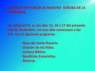 1) TRIDUO EN HONOR DE NUESTRA SEÑORA DE LA
ESPERANZA.


Se celebrará D. m. los días 15, 16 y 17 del presente
mes de Diciembre. Los tres días comenzara a las
17h. con el siguiente programa:

        - Rezo del Santo Rosario.
        - Oración de los fieles.
        - Lectura Bíblica.
        - Bendición Eucarística.
        - Reserva.
 