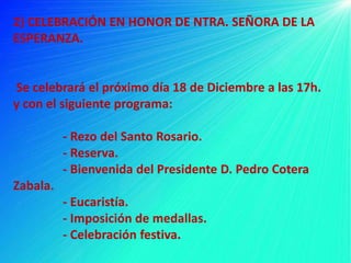 2) CELEBRACIÓN EN HONOR DE NTRA. SEÑORA DE LA
ESPERANZA.


Se celebrará el próximo día 18 de Diciembre a las 17h.
y con el siguiente programa:

          - Rezo del Santo Rosario.
          - Reserva.
          - Bienvenida del Presidente D. Pedro Cotera
Zabala.
          - Eucaristía.
          - Imposición de medallas.
          - Celebración festiva.
 