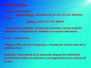 NOTAS DE INTERES.-

  Liturgia de la Palabra:
           Primera lectura.- Eclesiastés 24, 9 a 12 y 19 a 32. (Mariano
Lázaro)
                     Salmo.- Lucas 1, 47 a 55. (Berta).

 Imposición de Medallas.- Después de la Homilía, nuestro Capellán
procederá a la imposición de medallas a los nuevos adoradores.

Preces.- Jorge Torrens.

Plegaria a Ntra. Sra. De La Esperanza.- Cantada por la Coral antes de la
bendición final.

Invitación.- El presidente de la Asociación después de la Bendición
Final invitará a todos los asistentes a una degustación en los salones de
la casa.
 