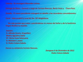 Colecta.- Se encargará Mercedes Letosa.

Entrega de libros.- Correrá a cargo de Carmen Bascuas, Berta Usúa y Charo Ruiz.

Detalle.- El nuevo presidente entregará un detalle a los sacerdotes concelebrantes.

Coral.- Intervendrá la coral de Sta. Mª Magdalena.

   Sin más puntos que tratar y poniéndonos en manos del Señor y de la Santísima
Virgen finalizo la reunión.

Asisten:
D. Alfredo Gracia. (Capellán)
Madre Agustina Saeta
Dª. Berta Usúa Salanueva
D. Mariano L,azaro.
D. Pedro Cotera Zabala.

Excusa su asistencia Carmen Bascuas.
                                              Zaragoza 9 de Diciembre de 2012
                                                    Pedro Cotera Zabala
 
