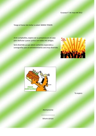 Guayaquil 7 de mayo del 2012




Tengo el honor de invitar a usted: MARIA TENORI




A mi cumpleaños, espero ver su presencia en mi casa
para disfrutar y pasar juntos con todos mis amigos.

Será divertido ya que abran cantantes especiales y
coreografías para el entretenimiento será muy divertido.




                                                                             Te espero




                                    Atentamente

                                  ______________

                                    Arturo corozo
 