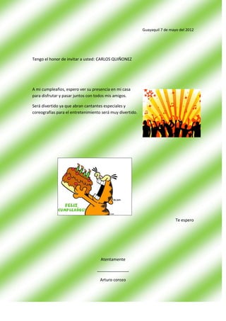 Guayaquil 7 de mayo del 2012




Tengo el honor de invitar a usted: CARLOS QUIÑONEZ




A mi cumpleaños, espero ver su presencia en mi casa
para disfrutar y pasar juntos con todos mis amigos.

Será divertido ya que abran cantantes especiales y
coreografías para el entretenimiento será muy divertido.




                                                                             Te espero




                                    Atentamente

                                  ______________

                                    Arturo corozo
 