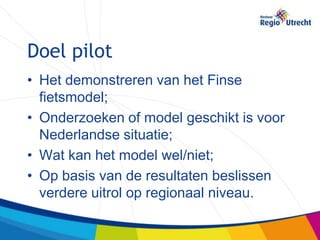 Doel pilot
• Het demonstreren van het Finse
  fietsmodel;
• Onderzoeken of model geschikt is voor
  Nederlandse situatie;
• Wat kan het model wel/niet;
• Op basis van de resultaten beslissen
  verdere uitrol op regionaal niveau.
 