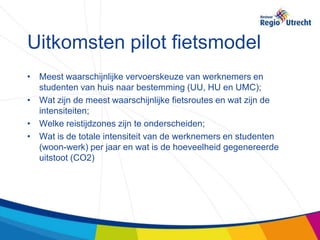 Uitkomsten pilot fietsmodel
• Meest waarschijnlijke vervoerskeuze van werknemers en
  studenten van huis naar bestemming (UU, HU en UMC);
• Wat zijn de meest waarschijnlijke fietsroutes en wat zijn de
  intensiteiten;
• Welke reistijdzones zijn te onderscheiden;
• Wat is de totale intensiteit van de werknemers en studenten
  (woon-werk) per jaar en wat is de hoeveelheid gegenereerde
  uitstoot (CO2)
 