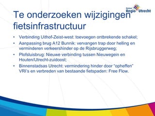 Te onderzoeken wijzigingen
fietsinfrastructuur
• Verbinding Uithof-Zeist-west: toevoegen ontbrekende schakel;
• Aanpassing brug A12 Bunnik: vervangen trap door helling en
  verminderen verkeershinder op de Rijsbruggerweg;
• Plofsluisbrug: Nieuwe verbinding tussen Nieuwegein en
  Houten/Utrecht-zuidoost;
• Binnenstadsas Utrecht: vermindering hinder door “opheffen”
  VRI’s en verbreden van bestaande fietspaden: Free Flow.
 