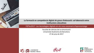 La formació en competència digital als graus d’educació: col·laboració entre
institucions educatives
FIETxs2017. Les tecnologies digitals en els nous escenaris d’aprenentatge
Facultat de ciències de la comunicació
Universitat Autònoma de Barcelona
27 de juny de 2017
 