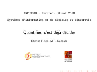 INFORSID - Mercredi 30 mai 2018
Syst`emes d’information et de d´ecision et d´emocratie
Quantiﬁer, c’est d´ej`a d´ecider
Etienne Fieux, IMT, Toulouse
 