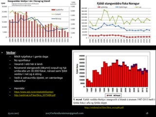 23.02.2017 2017©erlendursteinar@gmail.com 18
• Veiðar:
– Mikill nytjafiskur í gamla daga
– Nú sportfiskur
– Vaxandi í eldi hér á landi.
– Núverandi stangaveiði (tilkynnt) svipuð og hjá
urriða eða um 30.000 fiskar, nánast sami fjöldi
veiddur í net og á stöng.
– Veiði á vatnaurriða óþekkt, en væntanlega
talsverður
– Heimildir:
– https://www.ssb.no/en/statistikkbanken
– http://veidimal.is/Files/Skra_0075486.pdf
http://veidimal.is/Files/Skra_0075486.pdf
 