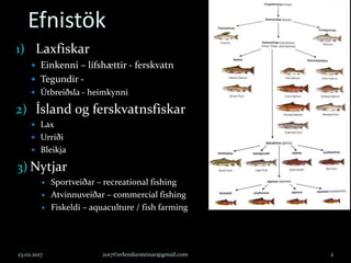 Efnistök
1) Laxfiskar
 Einkenni – lífshættir - ferskvatn
 Tegundir -
 Útbreiðsla - heimkynni
2) Ísland og ferskvatnsfiskar
 Lax
 Urriði
 Bleikja
3) Nytjar
 Sportveiðar – recreational fishing
 Atvinnuveiðar – commercial fishing
 Fiskeldi – aquaculture / fish farming
23.02.2017 2017©erlendursteinar@gmail.com 2
 