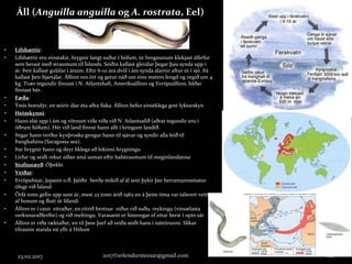 Áll (Anguilla anguilla og A. rostrata, Eel)
23.02.2017 2017©erlendursteinar@gmail.com 28
• Lífshættir:
• Lífshættir eru einstakir, hrygnir langt suður í höfum, úr hrognunum klekjast állirfur
sem berast með straumum til Íslands. Seiðin kallast glerálar þegar þau synda upp í
ár. Þeir kallast gulálar í ánum. Eftir 6-10 ára dvöl í ám synda álarnir aftur út í sjó. Þá
kallast þeir bjartálar. Állinn vex ört og getur náð um eins meters lengd og vegið um 4
kg. Tvær tegundir finnast í N. Atlantshafi, Ameríkuállinn og Evrópuállinn, báðar
finnast hér.
• Fæða:
• Ýmis botndýr, en stórir álar éta aðra fiska. Állinn hefur einstklega gott lyktarskyn
• Heimkynni:
• Hann elst upp í ám og vötnum víða víða við N. Atlantsafið (aðrar tegundir eru í
öðrum höfum). Hér við land finnst hann allt í kringum landið.
• Þegar hann verður kynþroska gengur hann til sjávar og syndir alla leið til
Þanghafsins (Saragossa sea).
• Þar hrygnir hann og deyr líklega að lokinni hrygningu
• Lirfur og seiði rekur síðan smá saman eftir hafstraumum til meginlandanna
• Stofnstærð: Óþekkt
• Veiðar:
• Evrópubúar, Japanir o.fl. þjóðir borða mikið af ál sem þykir þar herramannsmatur
öfugt við Ísland
• Örfá tonn gefin upp sum ár, mest 22 tonn árið 1962 en á þeim tíma var talsvert veitt
af honum og flutt út lifandi
• Állinn er í raun eitraður, en eitrið brotnar niður við suðu, reykingu (vinsælasta
verkunaraðferðin) og við meltingu. Varasamt er hinsvegar ef eitur berst í opin sár
• Állinn er víða ræktaður, en til þess þarf að veiða seiði hans í náttúrunni. Slíkar
tilraunir standa nú yfir á Hólum
 