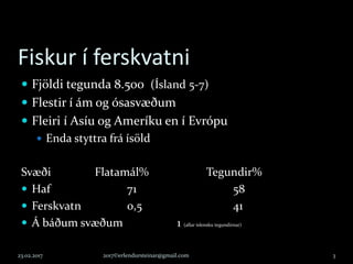 Fiskur í ferskvatni
 Fjöldi tegunda 8.500 (Ísland 5-7)
 Flestir í ám og ósasvæðum
 Fleiri í Asíu og Ameríku en í Evrópu
 Enda styttra frá ísöld
Svæði Flatamál% Tegundir%
 Haf 71 58
 Ferskvatn 0,5 41
 Á báðum svæðum 1 (allar íslensku tegundirnar)
23.02.2017 2017©erlendursteinar@gmail.com 3
 