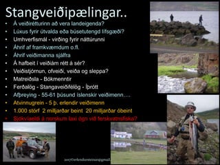 Stangveiðipælingar..
23.02.2017 2017©erlendursteinar@gmail.com 34
• Á veiðirétturinn að vera landeigenda?
• Lúxus fyrir útvalda eða búsetutengd lífsgæði?
• Umhverfismál - virðing fyrir náttúrunni
• Áhrif af framkvæmdum o.fl.
• Áhrif veiðimanna sjálfra
• Á hafbeit í veiðiám rétt á sér?
• Veiðistjórnun, ofveiði, veiða og sleppa?
• Matreiðsla - Bókmenntir
• Ferðalög - Stangaveiðifélög - Íþrótt
• Afþreying - 55-61 þúsund íslenskir veiðimenn….
• Atvinnugrein - 5 þ. erlendir veiðimenn
• 1.000 störf 2 milljarðar beint 20 milljarðar óbeint
• Sjókvíaeldi á norskum laxi ógn við ferskvatnsfiska?
 