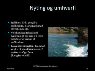 Nýting og umhverfi
 Sjálfbær. Ekki gengið á
auðlindina. Stangaveiðar að
stærstum hluta.
 Vel skipulagt félagskerfi
(veiðifélög) þar sem oft tekst
að hámarka arðinn af
auðlindinni
 Laxveiðar fullnýttar. Framboð
verður ekki aukið nema með
ræktunaraðgerðum
(Rangármódelið)
23.02.2017
2017©erlendursteinar@gmail.com
35
 