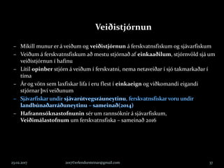 23.02.2017 2017©erlendursteinar@gmail.com 37
Veiðistjórnun
– Mikill munur er á veiðum og veiðistjórnun á ferskvatnsfiskum og sjávarfiskum
– Veiðum á ferskvatnsfiskum að mestu stjórnað af einkaaðilum, stjórnvöld sjá um
veiðistjórnun í hafinu
– Lítil opinber stjórn á veiðum í ferskvatni, nema netaveiðar í sjó takmarkaðar í
tíma
– Ár og vötn sem laxfiskar lifa í eru flest í einkaeign og viðkomandi eigandi
stjórnar því veiðunum
– Hafrannsóknastofnunin sér um rannsóknir á sjávarfiskum,
Veiðimálastofnum um ferskvatnsfiska – sameinað 2016
 