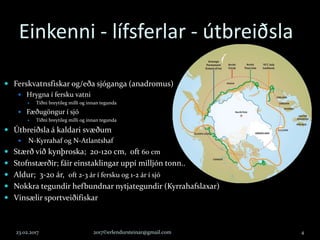 Einkenni - lífsferlar - útbreiðsla
 Ferskvatnsfiskar og/eða sjóganga (anadromus)
 Hrygna í fersku vatni
 Tíðni breytileg milli og innan tegunda
 Fæðugöngur í sjó
 Tíðni breytileg milli og innan tegunda
 Útbreiðsla á kaldari svæðum
 N-Kyrrahaf og N-Atlantshaf
 Stærð við kynþroska; 20-120 cm, oft 60 cm
 Stofnstærðir; fáir einstaklingar uppí milljón tonn..
 Aldur; 3-20 ár, oft 2-3 ár í fersku og 1-2 ár í sjó
 Nokkra tegundir hefbundnar nytjategundir (Kyrrahafslaxar)
 Vinsælir sportveiðifiskar
23.02.2017 2017©erlendursteinar@gmail.com 4
 