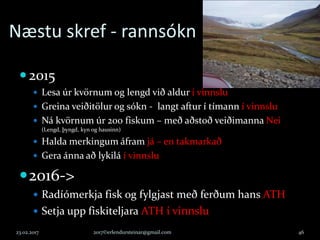 Næstu skref - rannsókn
2015
 Lesa úr kvörnum og lengd við aldur í vinnslu
 Greina veiðitölur og sókn - langt aftur í tímann í vinnslu
 Ná kvörnum úr 200 fiskum – með aðstoð veiðimanna Nei
(Lengd, þyngd, kyn og hausinn)
 Halda merkingum áfram já – en takmarkað
 Gera ánna að lykilá í vinnslu
2016->
 Radíómerkja fisk og fylgjast með ferðum hans ATH
 Setja upp fiskiteljara ATH í vinnslu
23.02.2017 2017©erlendursteinar@gmail.com 46
 