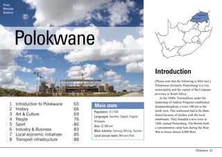 Peter
Mokaba
     t
Stadium
                                                                                                                           LIMPOPO
                                                                                                                      Polokwane




          Polokwane
                                                                                      Introduction
                                                                                      [Please note that the following is filler text.]
                                                                                      Polokwane (formerly Pietersburg) is a city,
                                                                                      municipality and the capital of the Limpopo
                                                                                      province in South Africa.
                                                                                          In the 1840s, Voortrekkers under the
                                                                                      leadership of Andries Potgieter established
    1     Introduction to Polokwane    65   Main stats                                Zoutpansbergdorp, a town 100 km to the
    2     History                      66                                             north west. This settlement had to be aban-
                                            Population: 312 430
    3     Art & Culture                69                                             doned because of clashes with the local
                                            Languages: Sesotho, Sepedi, English,
    4     People                       76   Afrikaans
                                                                                      inhabitants. They founded a new town in
    5     Sport                        80                                             1886, named Pietersburg. The British built
                                            Size: 32 000 km2                          a concentration camp here during the Boer
    6     Industry & Business          83   Main industry: Farming, Mining, Tourism   War to house almost 4,000 Boer.
    7     Local economic initiatives   85   Local soccer team: Winners Park
    8     Transport infrastructure     88

                                                                                                                         Polokwane 65
 
