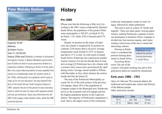 Peter Mokaba Stadium                                       History
                                                            Pre-1886
                                                                                                                   within the municipality resides in rural vil-
                                                            [Please note that the following is filler text.] Ac-   lages, followed by urban settlements.
                                                            cording to the 2001 census conducted by Statistics         This area is seen as a place of “myths and
                                                            South Africa, the population of the greater Polok-     legends”. There are many game viewing oppor-
                                                            wane municipality is 302,957, of which 91.2%           tunities, making Polokwane a popular ecotour-
                                                            are black, 7.2% white, 0.9% Coloured and 0.7%          ism destination in Southern Africa. Limpopo is
                                                            Asian.                                                 divided into four tourism regions, each repre-
Capacity: 46,000                                                Despite its position on the tropic of Capri-       senting a microcosm of the area’s varied and
Address:                                                    corn, the climate is tempered by its position on       interesting cultures.
Architect: Roydon                                           a plateau 1230 meters above sea level. Average             Hunting in Polok-        Polokwane is con-
                                                            temperatures reach around 21-22°C in January           wane is considered the
Cost: R1,100,000,000                                                                                                                            sidered the premier
                                                            and fall to 11°C in July. As with much of inland       premier hunting desti-
History: [Filler text:] Mokaba, a member of parliament                                                                                          hunting destination
                                                            South Africa, Polokwane has experienced notably        nation in South Africa.
and deputy minister in Nelson Mandela’s government,                                                                                             in South Africa.
                                                            warmer seasons over the last decade than its long          Eersteling Monu-
was 43 when he died of acute pneumonia linked to a          term average.[2] Polokwane has a dry climate with      ments The site of the
respiratory problem, following an illness of three years.   a summer rainy season and a pronounced dry spell       country’s first gold crushing site and its first
Born into a poor labouring family, he was expelled from     during winter. Average annual rainfall is 495mm,       gold power plant are marked by monuments.
school as a troublemaker after the student revolt of        with December or (less often) January the wettest
the 1970s, working later as a gardener while trying to      month and July the driest.[3]                          Early years 1886 - 1901
                                                                The area of the Polokwane Municipality ac-
make up for his lost education. He was elected Presi-                                                              Open-Air Museum This museum depicts the
                                                            counts for 3% of the total surface of the province
dent of the South African Youth Congress (Sayco) in                                                                traditional and modern-day culture and lifestyle
                                                            of Limpopo; about 10% of the population of
1987, towards the end of the period of mass township                                                               of the Bakone people.
                                                            Limpopo resides in the Municipal area. Polokwane
revolt in which he won his spurs with repeated arrests                                                             Other attractions include:
                                                            serves as the economic hub of Limpopo and has
and two jail sentences. Sayco was effectively the old       the highest population density in the Capricorn
                                                                                                                    Temperature        Date            Rainfall
ANC Youth League under another name, while the ANC          district. The majority of Polokwane’s population is
                                                            rural: that is, the largest sector of the community        16 °C         Jan - Feb          13 mm
remained banned.
                                                                                                                       21 °C        March - April       61 mm

Polokwane 66
 