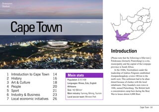Greenpoint
Stadium
     t




        Cape Town                                                                         Western Cape
                                                                                           Cape Town




                                                                                    Introduction
                                                                                    [Please note that the following is filler text.]
                                                                                    Polokwane (formerly Pietersburg) is a city,
                                                                                    municipality and the capital of the Limpopo
                                                                                    province in South Africa.
                                                                                        In the 1840s, Voortrekkers under the
                                                                                    leadership of Andries Potgieter established
    1   Introduction to Cape Town    14   Main stats                                Zoutpansbergdorp, a town 100 km to the
    2   History                      16   Population: 2 312 430                     north west. This settlement had to be aban-
    3   Art & Culture                18   Languages: Xhosa, Zulu, English
                                                                                    doned because of clashes with the local
                                                                                    inhabitants. They founded a new town in
    4   People                       20   Afrikaans
                                                                                    1886, named Pietersburg. The British built
    5   Sport                        21   Size: 162 000 km2                         a concentration camp here during the Boer
                                          Main industry: Farming, Mining, Tourism   War to house almost 4,000 Boer.
    6   Industry & Business          23   Local soccer team: Winners Park
    7   Local economic initiatives   26

                                                                                                                      Cape Town 14
 