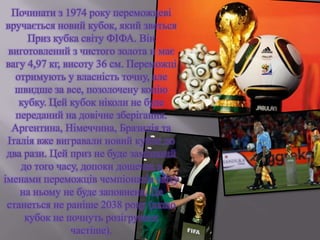 Починати з 1974 року переможцеві
вручається новий кубок, який зветься
Приз кубка світу ФІФА. Він
виготовлений з чистого золота и має
вагу 4,97 кг, висоту 36 см. Переможці
отримують у власність точну, але
швидше за все, позолочену копію
кубку. Цей кубок ніколи не буде
переданий на довічне зберігання.
Аргентина, Німеччина, Бразилія та
Італія вже вигравали новий кубок по
два рази. Цей приз не буде замінений
до того часу, допоки дощечка з
іменами переможців чемпіонатів світу
на ньому не буде заповнена. Це
станеться не раніше 2038 року (якщо
кубок не почнуть розігрувати
частіше).
 