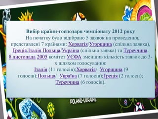 Вибір країни-господаря чемпіонату 2012 року
На початку було відібрано 5 заявок на проведення,
представлені 7 країнами: Хорватія/Угорщина (спільна заявка),
Греція,Італія,Польща/Україна (спільна заявка) та Туреччина.
8 листопада 2005 комітет УЄФА зменшив кількість заявок до 3-
х шляхом голосування:
Італія (11 голосів);Хорватія/ Угорщина (9
голосів);Польща/ Україна (7 голосів);Греція (2 голоси);
Туреччина (6 голосів).
 
