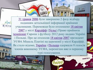 31 травня 2006 було завершено 2 фазу відбору
поданням детальнішої інформації країнами
учасниками. Переможця було оголошено 18 квітня
2007 у місті Кардіффі (Уельс).Право прийняти
чемпіонат Європи з футболу 2012 року надано Україні
і Польщі. Про це оголосив 18 квітня 2007 президент
УЄФА Мішель Платіні на церемонії у місті Кардіффі.
Як стало відомо, Україна і Польща одержали 8 голосів
членів виконкому УЄФА, перемігши вже в першому
турі голосування.
 