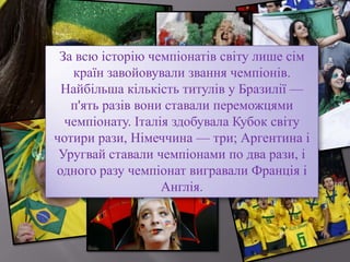 За всю історію чемпіонатів світу лише сім
країн завойовували звання чемпіонів.
Найбільша кількість титулів у Бразилії —
п'ять разів вони ставали переможцями
чемпіонату. Італія здобувала Кубок світу
чотири рази, Німеччина — три; Аргентина і
Уругвай ставали чемпіонами по два рази, і
одного разу чемпіонат вигравали Франція і
Англія.
 