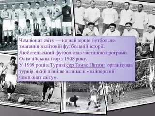Чемпіонат світу — не найперше футбольне
змагання в світовій футбольній історії.
Любительський футбол став частиною програми
Олімпійських ігор з 1908 року.
У 1909 році в Турині сер Томас Ліптон організував
турнір, який пізніше називали «найперший
чемпіонат світу».
 
