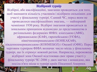 Відбірний турнір
Відбірні, або кваліфікаційні, змагання проводяться для того,
щоб зменшити кількість учасників і відібрати сильніших для
участі у фінальному турнірі. Єдиний ЧС, перед яким не
проводилося кваліфікаційних змагань, — найперший
чемпіонат 1930 року. Відбірні змагання проводяться за
зональним принципом відповідно до представництва в
регіональних федераціях ФІФА: азіатською (АФК),
африканською (КАФ), європейською (УЄФА),
північноамериканською (КОНКАКАФ),
південноамериканською (КОНМЕБОЛ) і Океанії (ОФК). Перед
черговим турніром ФІФА визначає число місць у фінальному
турнірі, що їх отримує кожний регіон. Наприклад, переможець
відбірної зони Океанії відстоював своє право участі у
фінальному турнірі ЧС-2006 у двох матчах з командою, яка
посіла п'яте місце в турнірі країн Південної Америки.
 