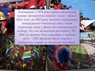 Починаючи з 1938 року країна-організатор
турніру автоматично отримує місце у фіналі.
Крім того, до 2002 року включно переможець
попереднього чемпіонату світу також
отримував місце у фіналі без попереднього
відбору. Під час визначення регламенту ЧС-
2006 це правило було скасоване, і чемпіон
світу—2002 Бразилія брала участь у
відбірному турнірі на загальних підставах.
 