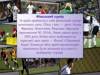 Фінальний турнір
16 країн приймали у себе фінальний турнір
чемпіонату світу. П'ять з них — двічі: Італія,
Франція, Німеччина, Мексика і Бразилія
(враховуючи ЧС-2014). Лише одного разу, у
2002 році, Кубок світу відбувався на
території двох країн — Японії і Південної
Кореї. Команди обох країн-організаторів
чемпіонату були звільнені від участі у
відбірному турнірі.
 