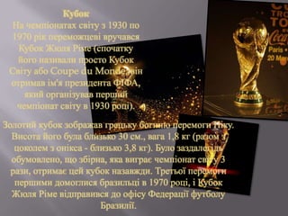 Золотий кубок зображав грецьку богиню перемоги Ніку.
Висота його була близько 30 см., вага 1,8 кг (разом з
цоколем з онікса - близько 3,8 кг). Було заздалегідь
обумовлено, що збірна, яка виграє чемпіонат світу 3
рази, отримає цей кубок назавжди. Третьої перемоги
першими домоглися бразильці в 1970 році, і Кубок
Жюля Ріме відправився до офісу Федерації футболу
Бразилії.
Кубок
На чемпіонатах світу з 1930 по
1970 рік переможцеві вручався
Кубок Жюля Ріме (спочатку
його називали просто Кубок
Світу або Coupe du Monde; він
отримав ім'я президента ФІФА,
який організував перший
чемпіонат світу в 1930 році).
 