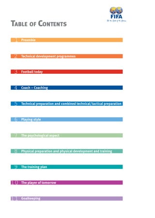 TABLE OF CONTENTS
1010 The player of tomorrow
11 Preamble
22 Technical development programmes
33 Football today
44 Coach – Coaching
55 Technical preparation and combined technical/tactical preparation
66 Playing style
77 The psychological aspect
88 Physical preparation and physical development and training
99 The training plan
1111 Goalkeeping
 