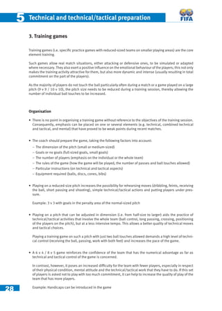 28
55 Technical and technical/tactical preparation
3. Training games
Training games (i.e. speciﬁc practice games with reduced-sized teams on smaller playing areas) are the core
element training.
Such games allow real match situations, either attacking or defensive ones, to be simulated or adapted
where necessary. They also exert a positive inﬂuence on the emotional behaviour of the players; this not only
makes the training activity attractive for them, but also more dynamic and intense (usually resulting in total
commitment on the part of the players).
As the majority of players do not touch the ball particularly often during a match or a game played on a large
pitch (9 v 9 / 10 v 10), the pitch size needs to be reduced during a training session, thereby allowing the
number of individual ball touches to be increased.
Organisation
• There is no point in organising a training game without reference to the objectives of the training session.
Consequently, emphasis can be placed on one or several elements (e.g. technical, combined technical
and tactical, and mental) that have proved to be weak points during recent matches.
• The coach should prepare the game, taking the following factors into account:
− The dimension of the pitch (small or medium-sized)
− Goals or no goals (full-sized goals, small goals)
− The number of players (emphasis on the individual or the whole team)
− The rules of the game (how the game will be played, the number of passes and ball touches allowed)
− Particular instructions (on technical and tactical aspects)
− Equipment required (balls, discs, cones, bibs)
• Playing on a reduced-size pitch increases the possibility for rehearsing moves (dribbling, feints, receiving
the ball, short passing and shooting), simple technical/tactical actions and putting players under pres-
sure.
Example: 3 v 3 with goals in the penalty area of the normal-sized pitch
• Playing on a pitch that can be adjusted in dimension (i.e. from half-size to larger) aids the practice of
technical/tactical activities that involve the whole team (ball control, long passing, crossing, positioning
of the players on the pitch), but at a less intensive tempo. This allows a better quality of technical moves
and tactical choices.
Playing a training game on such a pitch with just two ball touches allowed demands a high level of techni-
cal control (receiving the ball, passing, work with both feet) and increases the pace of the game.
• A 6 v 4 / 8 v 5 game reinforces the conﬁdence of the team that has the numerical advantage as far as
technical and tactical control of the game is concerned.
In contrast, however, it poses an increased difﬁculty for the team with fewer players, especially in respect
of their physical condition, mental attitude and the technical/tactical work that they have to do. If this set
of players is asked not to play with too much commitment, it can help to increase the quality of play of the
team that has more players.
Example: Handicaps can be introduced in the game
 