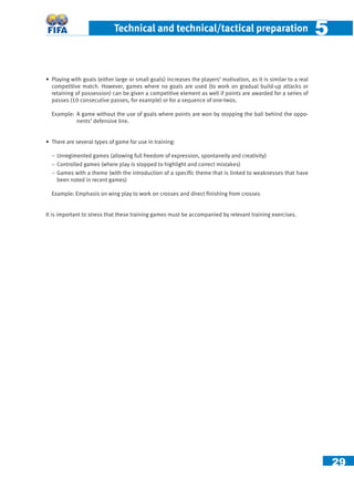 29
Technical and technical/tactical preparation 55
• Playing with goals (either large or small goals) increases the players’ motivation, as it is similar to a real
competitive match. However, games where no goals are used (to work on gradual build-up attacks or
retaining of possession) can be given a competitive element as well if points are awarded for a series of
passes (10 consecutive passes, for example) or for a sequence of one-twos.
Example: A game without the use of goals where points are won by stopping the ball behind the oppo-
nents’ defensive line.
• There are several types of game for use in training:
− Unregimented games (allowing full freedom of expression, spontaneity and creativity)
− Controlled games (where play is stopped to highlight and correct mistakes)
− Games with a theme (with the introduction of a speciﬁc theme that is linked to weaknesses that have
been noted in recent games)
Example: Emphasis on wing play to work on crosses and direct ﬁnishing from crosses
It is important to stress that these training games must be accompanied by relevant training exercises.
 