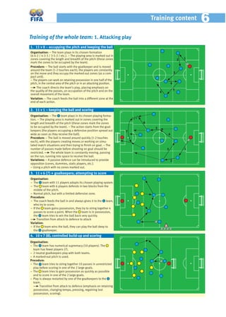 Training content 66
Training of the whole team: 1. Attacking play
Organisation: − The team plays in its chosen formation
(4-4-2 / 4-3-3 / 3-5-2 / etc.). − The playing area is marked out in
zones covering the length and breadth of the pitch (these zones
mark the zones to be occupied by the team).
Procedure: − The ball starts with the goalkeeper and is moved
around the team (1-2 touches each); the players are constantly
on the move and they occupy the marked-out zones (as a com-
pact unit).
− The players can work on retaining possession in one half of the
pitch, in the central area of the pitch or in an attacking position.
The coach directs the team’s play, placing emphasis on
the quality of the passes, on occupation of the pitch and on the
overall movement of the team.
Variation: – The coach feeds the ball into a different zone at the
end of each action.
Organisation: − The team plays in its chosen playing forma-
tion. − The playing area is marked out in zones covering the
length and breadth of the pitch (these zones mark the zones
to be occupied by the team). − The action starts from the goal-
keepers (the players occupying a defensive position spread out
wide as soon as they receive the ball).
Procedure: − The ball is moved around quickly (1-2 touches
each), with the players creating moves or working on simu-
lated match situations and then trying to ﬁnish on goal. − The
number of passes made before shooting on goal should be
restricted. The whole team is constantly moving, passing
on the run, running into space to receive the ball.
Variations: – A passive defence can be introduced to provide
opposition (cones, dummies, static players, etc.).
− Using a pitch with no zones marked out.
Organisation:
− The team with 11 players adopts its chosen playing system.
− The team with 6 players defends in two blocks from the
middle of the pitch.
− Normal pitch, but with a limited defensive zone.
Procedure:
− The coach feeds the ball in and always gives it to the team,
who try to score.
− If the team gains possession, they try to string together 4
passes to score a point. When the team is in possession,
the team tries to win the ball back very quickly.
Transition from attack to defence to attack
Variation:
– If the team wins the ball, they can play the ball deep to
the goalkeeper.
1. 11 v 0 – occupying the pitch and keeping the ball
3. 11 v 6 (7) + goalkeepers; attempting to score
Organisation:
− The team has numerical supremacy (10 players). The
team has fewer players (7).
− 2 neutral goalkeepers play with both teams.
− A marked-out pitch is used.
Procedure:
− The team tries to string together 10 passes in unrestricted
play before scoring in one of the 2 large goals.
− The team tries to gain possession as quickly as possible
and to score in one of the 2 large goals.
− Play is always restarted by one of the goalkeepers to the
team.
Transition from attack to defence (emphasis on retaining
possession, changing tempo, pressing, regaining lost
possession, scoring).
4. 10 v 7 (8), controlled build-up and scoring
2. 11 v 1 – keeping the ball and scoring
12
3
4
5
6
1
2
3
4
5
6
7
 