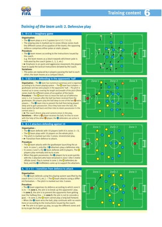 Training of the team unit: 2. Defensive play
Organisation:
− The team plays a 4-4-2 system (or 4-3-3 / 3-5-2).
− The playing area is marked out in zones (these zones mark
the different zones of occupation of the team); the opposing
defence comprises either poles or static players.
Procedure:
− The team moves according to the instructions issued by
the coach.
e.g. the team moves as a block towards whichever pole is
indicated by the coach (poles 1, 2, 3, etc.)
Emphasis is on quick and aggressive movement; the players
have to apply the tactical instructions dictated by the coach.
Variations:
– The poles are replaced by 6 players passing the ball to each
other; the team moves as a compact block.
Organisation: − The team has numerical supremacy and is organised
according to its chosen playing system. − The team has 6 players + 1
goalkeeper and two extra players in the opponents’ half. – The pitch is
marked out in zones covering the length and breadth of the pitch (these
zones mark the different zones of occupation of the team).
Procedure: − The team tries to move the ball out of defensive
zone 1; 2 or 3 passes after the ball has been received from the
goalkeeper, the players play the ball deep to one of the two extra
players. − The team tries to prevent the ball from being played
deep and to gain possession. Once they have won the ball, the
team works the ball back and then tries to retain possession in the
central zone 2.
The coach directs play and corrects errors in the play.
Variations: – When a player receives the ball, he tries to score
with the help of the other player; the defenders are active in
zone 3.
1. 0 v 11 – imaginary game
Organisation:
− The team defends using the playing system speciﬁed by the
coach (4-4-2 / 4-3-3, etc.). − The team attacks using a differ-
ent formation. − The pitch is marked out into 3 zones.
Procedure:
− The team organises its defence according to which zone it
is in: − In zone 1, the aim is to break up the opponents’ play.
− In zone 2, the aim is to prevent the opponents from getting
over the halfway line. − In zone 3, the aim is not to concede a
goal. − In zone 2, the team cannot play a long ball forward.
− When the team wins the ball, play continues with no restric-
tions or according to the instructions issued by the coach.
The aim is to open up play, occupy the different zones and
to try to get the ball upﬁeld.
4. 11 v 11 – transition from defence to attack
2. 5 (6) v 11 – defending in the opponents’ half
1
2
3
4
5
6
1
2
3
4
5
6
7
Zone 1 Zone 3Zone 2
Zone 1 Zone 3Zone 2
Organisation :
– The team defends with 10 players (with 8 in zones 2 + 3).
– The team plays with 10 players on the whole pitch.
– The pitch is marked out into 3 zones. Unrestricted play.
Transition from defence to attack.
Procedure:
– The team attacks with the goalkeeper launching the at-
tack. In zone 1, only the 2 attackers play a defensive role.
– In zones 2 and 3, the team defends with 8 players. The
players play normally and try to score.
– When they gain possession, the players try to score quickly
with the 2 attackers who have remained in zone 1 (the 5-metre
offside zone). Play is normal in zone 1: the defenders de-
fend, and the midﬁelders come up to support the attackers.
3. 8 + 2 attackers defending against 10
Zone 1 Zone 3Zone 2
Training content 66
 