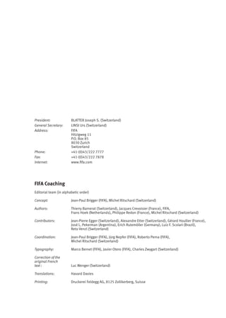 FIFA Coaching
Editorial team (in alphabetic order)
Concept: Jean-Paul Brigger (FIFA), Michel Ritschard (Switzerland)
Authors: Thierry Barnerat (Switzerland), Jacques Crevoisier (France), FIFA,
Frans Hoek (Netherlands), Philippe Redon (France), Michel Ritschard (Switzerland)
Contributors: Jean-Pierre Egger (Switzerland), Alexandre Etter (Switzerland), Gérard Houllier (France),
José L. Pekerman (Argentina), Erich Rutemöller (Germany), Luiz F. Scolari (Brazil),
Reto Venzl (Switzerland)
Coordination: Jean-Paul Brigger (FIFA), Jürg Nepfer (FIFA), Roberto Perna (FIFA),
Michel Ritschard (Switzerland)
Typography: Marco Bernet (FIFA), Javier Otero (FIFA), Charles Zwygart (Switzerland)
Correction of the
original French
text : Luc Wenger (Switzerland)
Translations: Havard Davies
Printing: Druckerei Feldegg AG, 8125 Zollikerberg, Suisse
President: BLATTER Joseph S. (Switzerland)
General Secretary: LINSI Urs (Switzerland)
Address: FIFA
Hitzigweg 11
P.O. Box 85
8030 Zurich
Switzerland
Phone: +41-(0)43/222 7777
Fax: +41-(0)43/222 7878
Internet: www.ﬁfa.com
 