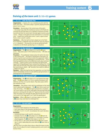 Training of the team unit: 3. 11 v 11 games
Organisation: − 2 teams of 11 on a marked out pitch with the
ﬂank areas free. − The teams adopt a speciﬁc playing formation
(4-4-2 / 4-3-3 / etc.).
Procedure: − Normal play in the central area of the pitch.
− One player may enter the marked-out areas on the ﬂanks by
running onto the ball there; he is allowed a maximum of three
touches and then he comes back into play again (control, pass,
cross). − Players in the game are also restricted to 2-3 touches
only. − A goal from normal play scores 1 point; a goal scored
from a cross is worth 2 points.
Variations: − After the ball has been played out to the ﬂank
for an attacker, a defender may also enter the zone (to produce
a 1 v 1 situation). − The exercise can also be performed with
2 attackers on the ﬂanks (producing a 2 v 1 situation).
Organisation: − The team plays 4-4-2 and the team
4-3-3. − Play takes place in the marked-out area. – Off-sides are
indicated.
Procedure: − The goalkeeper always plays the ball to his team
in the central zone. – The team in possession of the ball is al-
lowed 2 touches each and tries to enter the opponents’ defen-
sive zone (by passing or dribbling) by crossing the line. – Once
they have gained access to the defensive zone, play continues
normally. – A goal scored counts only when the whole team
(apart from the goalkeeper) have crossed the halfway line. If the
other team win the ball, they play it back to their goalkeeper be-
fore launching an attack. Transition from attack to defence
/ defence to attack.
Variation: − After winning the ball, the opposition can start their
attack immediately and try to score (without going backwars or
passing back to the goalkeeper).
Organisation: − The team plays 4-4-2 and attacks the large
goal. – The team plays 4-4-3 (or in another formation) and
defends, but they can counter-attack. Play takes place within
the marked-out area.
Procedure: − Play always starts with the goalkeeper of the team
that is attacking the large goal. − The team tries to work out
ways of scoring. − If the team gains possession, its players
can score a goal in one of the small gates (by passing along the
ground or running with the ball). A 2nd
goal can then be scored
when the player runs through the gate with the ball at his feet
and scores in the large goal (1 on 1 with the goalkeeper).
Variation: − When a player is running on goal on his own,
a player may come back to challenge him.
1. 11 v 11 – with the ﬂanks free
2. 11 v 11 in the central zone
3. 11 v 11 in the opponents’ half
Organisation:
− A normal match played on the whole pitch.
− Each team plays in the formation decided by the coach.
− Duration: 3 x 15’ / 3 x 20’ / (or whatever the coach decides).
Procedure:
− Unrestricted play or with speciﬁc instructions.
− Example: For 15’, the team plays 4-4-2; the team de-
fends its half of the ﬁeld, playing 3-5-2 and plays a counter-
attacking game. The team then plays 4-3-3 for 15’.
− For the last 15’, the coach decides that the team is lead-
ing 2-1 and is defending this score while the team tries to
equalise.
The coach can either direct play or allow the teams to play
freely. He can adjust his team’s playing systems and correct any
tactical errors.
4. 11 v 11 – try-out match
Training content 66
 